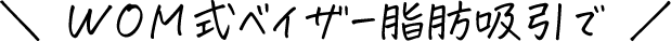 ＼ WOM式ベイザー脂肪吸引で ／